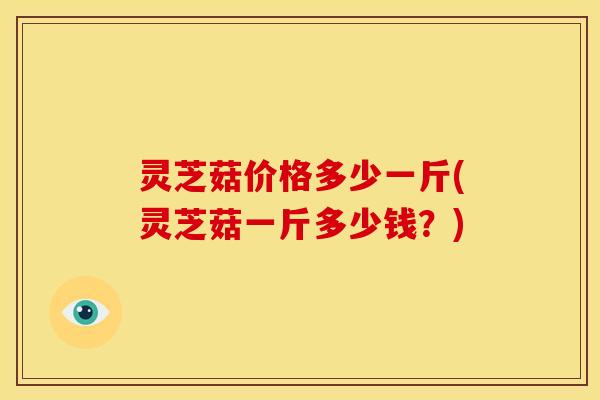 灵芝菇价格多少一斤(灵芝菇一斤多少钱?)
