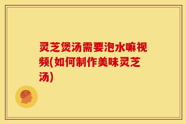灵芝煲汤需要泡水嘛视频(如何制作美味灵芝汤)