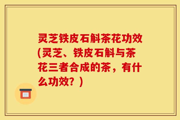 灵芝铁皮石斛茶花功效(灵芝、铁皮石斛与茶花三者合成的茶,有什么功效?)