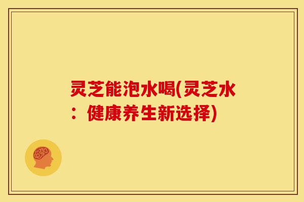 灵芝能泡水喝(灵芝水:健康养生新选择)