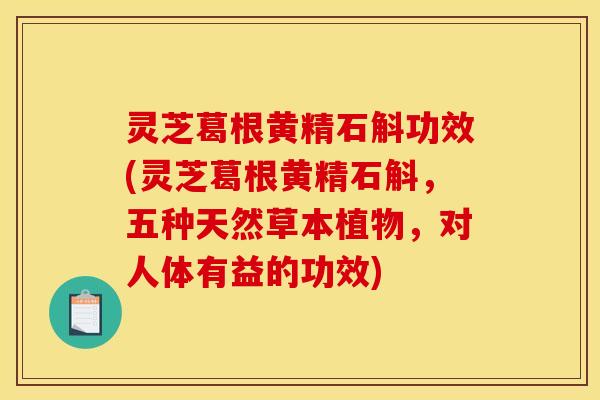 灵芝葛根黄精石斛功效(灵芝葛根黄精石斛,五种天然草本植物,对人体有益的功效)