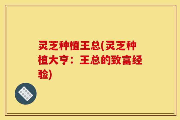 灵芝种植王总(灵芝种植大亨:王总的致富经验)