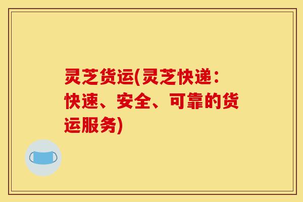 灵芝货运(灵芝快递:快速、安全、可靠的货运服务)