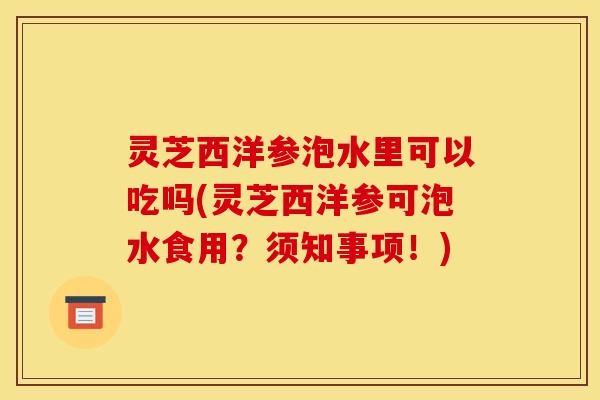 灵芝西洋参泡水里可以吃吗(灵芝西洋参可泡水食用?须知事项!)