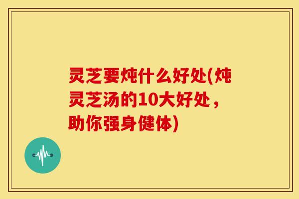 灵芝要炖什么好处(炖灵芝汤的10大好处,助你强身健体)