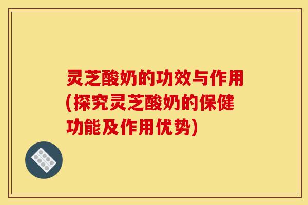 灵芝酸奶的功效与作用(探究灵芝酸奶的保健功能及作用优势)
