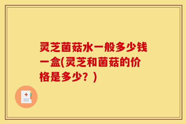 灵芝菌菇水一般多少钱一盒(灵芝和菌菇的价格是多少？)