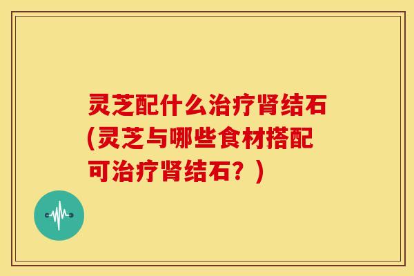灵芝配什么治疗肾结石(灵芝与哪些食材搭配可治疗肾结石？)