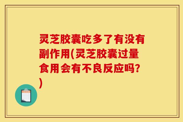 灵芝胶囊吃多了有没有副作用(灵芝胶囊过量食用会有不良反应吗?)
