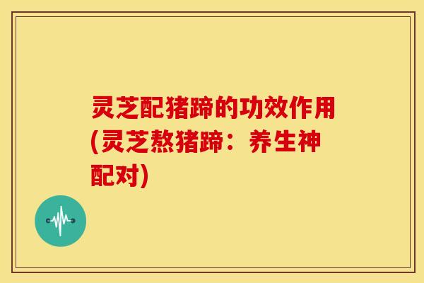 灵芝配猪蹄的功效作用(灵芝熬猪蹄：养生神配对)