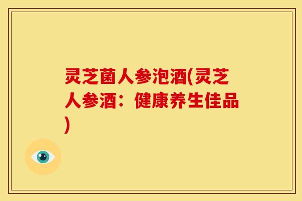 灵芝菌人参泡酒(灵芝人参酒:健康养生佳品)