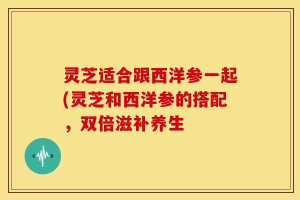 灵芝适合跟西洋参一起(灵芝和西洋参的搭配,双倍滋补养生