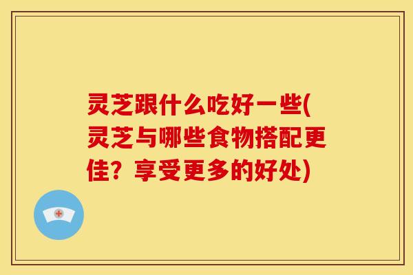 灵芝跟什么吃好一些(灵芝与哪些食物搭配更佳？享受更多的好处)