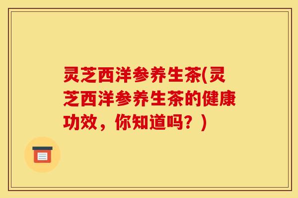 灵芝西洋参养生茶(灵芝西洋参养生茶的健康功效，你知道吗？)