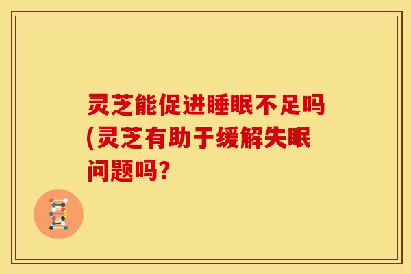 灵芝能促进睡眠不足吗(灵芝有助于缓解失眠问题吗?