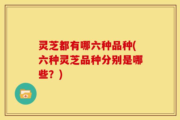 灵芝都有哪六种品种(六种灵芝品种分别是哪些?)