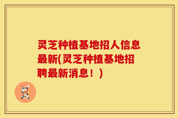 灵芝种植基地招人信息最新(灵芝种植基地招聘最新消息!)