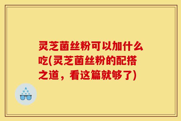 灵芝菌丝粉可以加什么吃(灵芝菌丝粉的配搭之道,看这篇就够了)