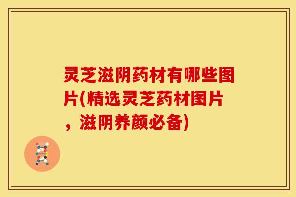 灵芝滋阴药材有哪些图片(精选灵芝药材图片,滋阴养颜必备)