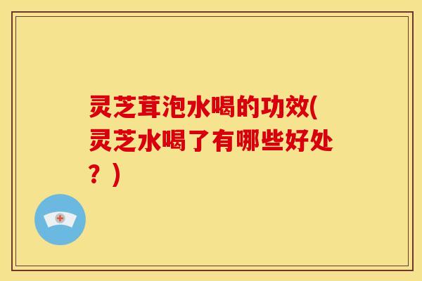灵芝茸泡水喝的功效(灵芝水喝了有哪些好处?)