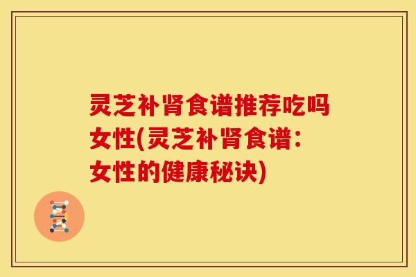 灵芝补肾食谱推荐吃吗女性(灵芝补肾食谱：女性的健康秘诀)