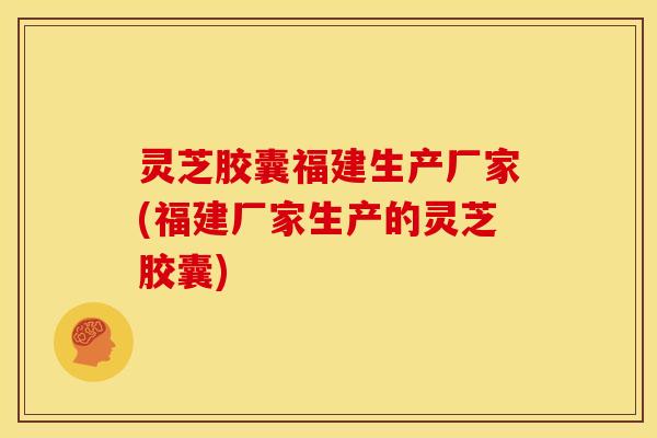 灵芝胶囊福建生产厂家(福建厂家生产的灵芝胶囊)