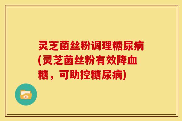 灵芝菌丝粉调理糖尿病(灵芝菌丝粉有效降血糖,可助控糖尿病)