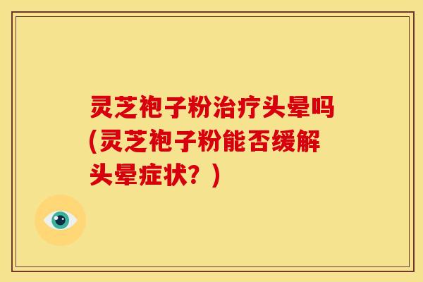 灵芝袍子粉治疗头晕吗(灵芝袍子粉能否缓解头晕症状?)