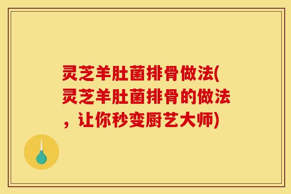 灵芝羊肚菌排骨做法(灵芝羊肚菌排骨的做法，让你秒变厨艺大师)