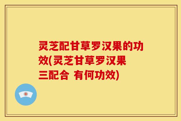 灵芝配甘草罗汉果的功效(灵芝甘草罗汉果 三配合 有何功效)