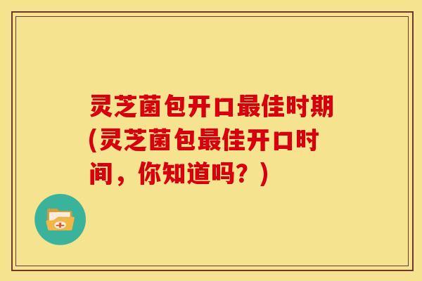 灵芝菌包开口最佳时期(灵芝菌包最佳开口时间，你知道吗？)