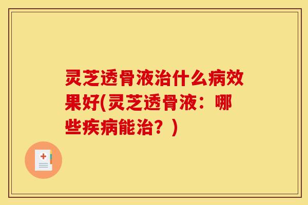 灵芝透骨液治什么病效果好(灵芝透骨液:哪些疾病能治?)
