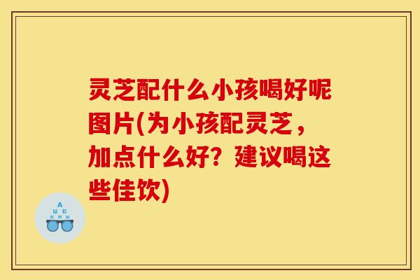 灵芝配什么小孩喝好呢图片(为小孩配灵芝,加点什么好?建议喝这些佳饮)
