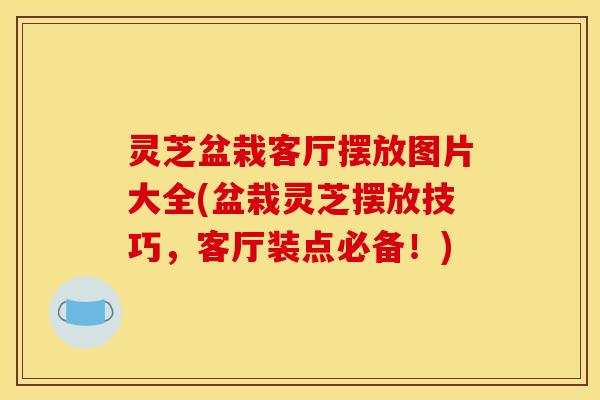 灵芝盆栽客厅摆放图片大全(盆栽灵芝摆放技巧,客厅装点必备!)