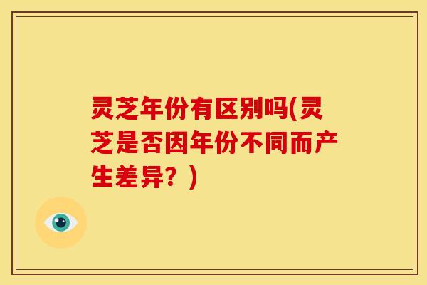 灵芝年份有区别吗(灵芝是否因年份不同而产生差异?)