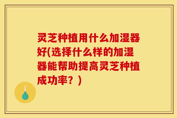 灵芝种植用什么加湿器好(选择什么样的加湿器能帮助提高灵芝种植成功率?)