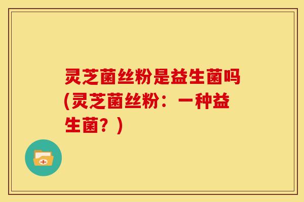灵芝菌丝粉是益生菌吗(灵芝菌丝粉：一种益生菌？)