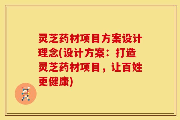 灵芝药材项目方案设计理念(设计方案:打造灵芝药材项目,让百姓更健康)