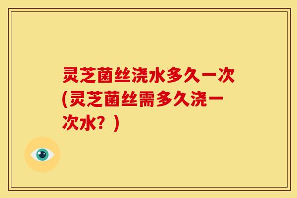 灵芝菌丝浇水多久一次(灵芝菌丝需多久浇一次水?)