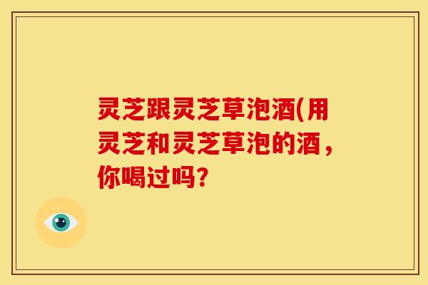 灵芝跟灵芝草泡酒(用灵芝和灵芝草泡的酒,你喝过吗?