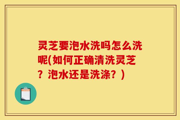 灵芝要泡水洗吗怎么洗呢(如何正确清洗灵芝?泡水还是洗涤?)