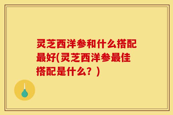 灵芝西洋参和什么搭配最好(灵芝西洋参最佳搭配是什么？)