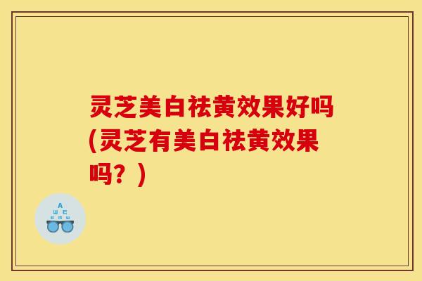 灵芝美白祛黄效果好吗(灵芝有美白祛黄效果吗?)