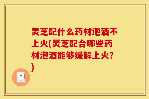 灵芝配什么药材泡酒不上火(灵芝配合哪些药材泡酒能够缓解上火?)