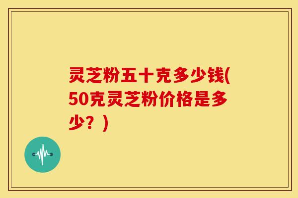灵芝粉五十克多少钱(50克灵芝粉价格是多少？)