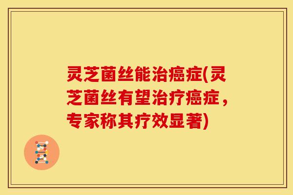 灵芝菌丝能治癌症(灵芝菌丝有望治疗癌症，专家称其疗效显著)