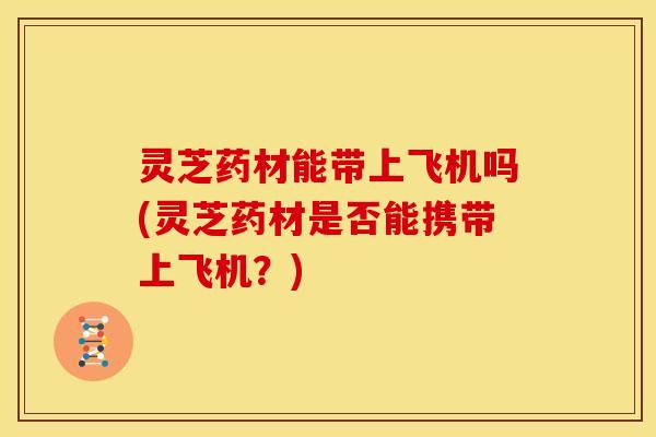 灵芝药材能带上飞机吗(灵芝药材是否能携带上飞机?)