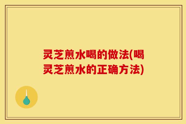 灵芝煎水喝的做法(喝灵芝煎水的正确方法)