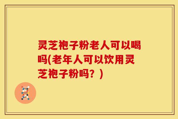 灵芝袍子粉老人可以喝吗(老年人可以饮用灵芝袍子粉吗?)