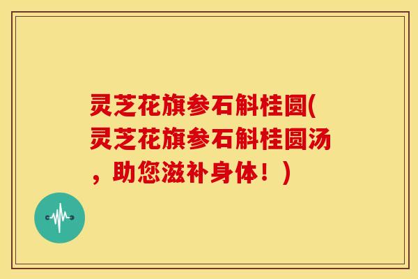 灵芝花旗参石斛桂圆(灵芝花旗参石斛桂圆汤,助您滋补身体!)